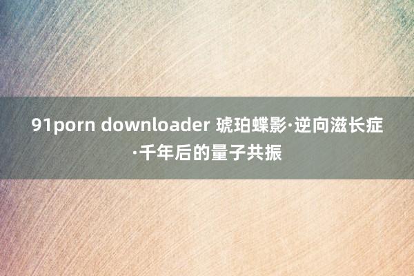 91porn downloader 琥珀蝶影·逆向滋长症·千年后的量子共振