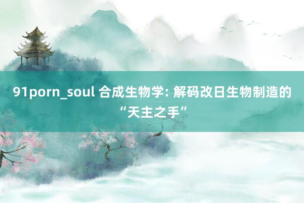 91porn_soul 合成生物学: 解码改日生物制造的“天主之手”