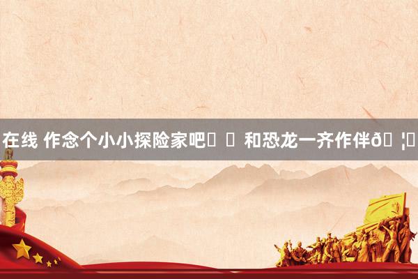 在线 作念个小小探险家吧⛺️和恐龙一齐作伴🦕
