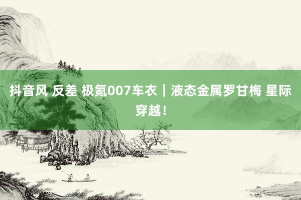 抖音风 反差 极氪007车衣|液态金属罗甘梅 星际穿越!