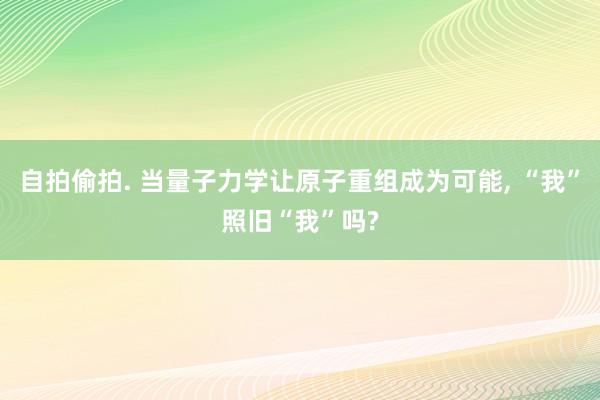 自拍偷拍. 当量子力学让原子重组成为可能, “我”照旧“我”吗?