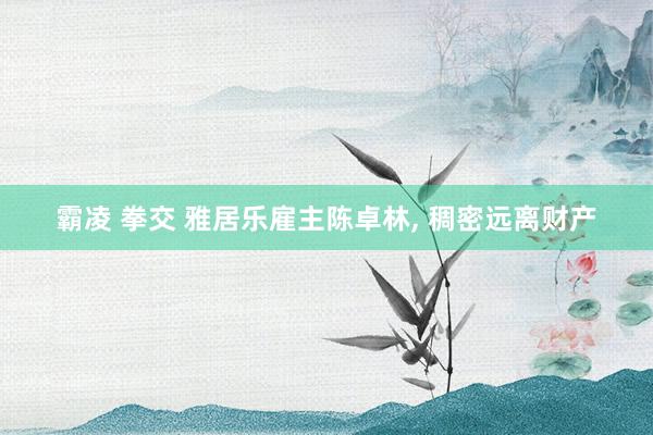 霸凌 拳交 雅居乐雇主陈卓林, 稠密远离财产