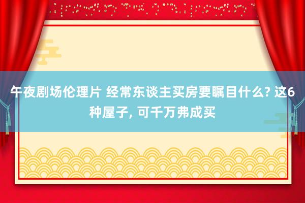 午夜剧场伦理片 经常东谈主买房要瞩目什么? 这6种屋子, 可千万弗成买