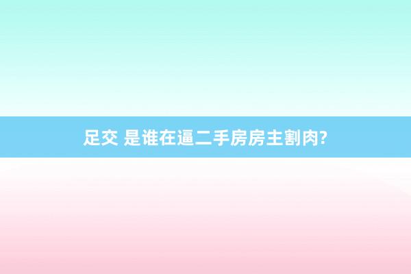 足交 是谁在逼二手房房主割肉?