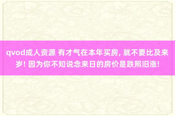qvod成人资源 有才气在本年买房, 就不要比及来岁! 因为你不知说念来日的房价是跌照旧涨!