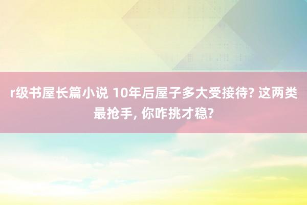 r级书屋长篇小说 10年后屋子多大受接待? 这两类最抢手, 你咋挑才稳?