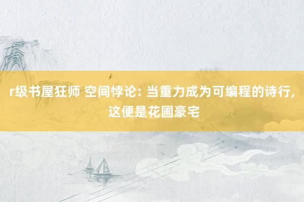 r级书屋狂师 空间悖论: 当重力成为可编程的诗行, 这便是花圃豪宅