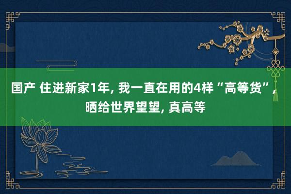 国产 住进新家1年, 我一直在用的4样“高等货”, 晒给世界望望, 真高等