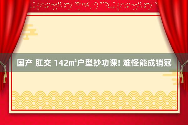 国产 肛交 142㎡户型抄功课! 难怪能成销冠