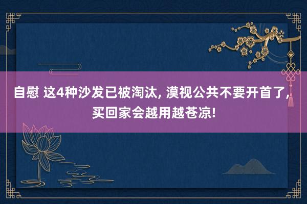 自慰 这4种沙发已被淘汰, 漠视公共不要开首了, 买回家会越用越苍凉!