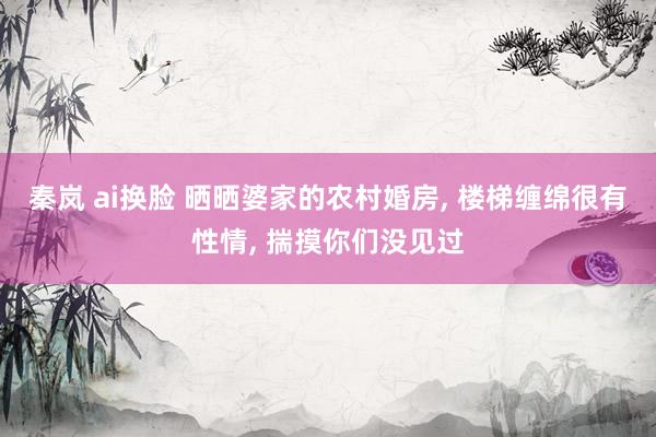 秦岚 ai换脸 晒晒婆家的农村婚房, 楼梯缠绵很有性情, 揣摸你们没见过