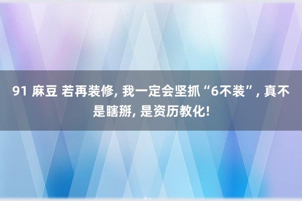 91 麻豆 若再装修, 我一定会坚抓“6不装”, 真不是瞎掰, 是资历教化!