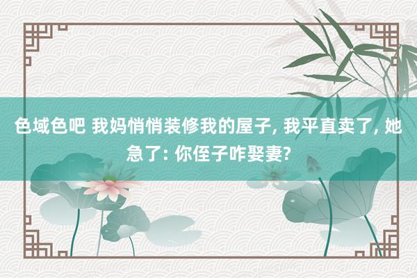 色域色吧 我妈悄悄装修我的屋子, 我平直卖了, 她急了: 你侄子咋娶妻?