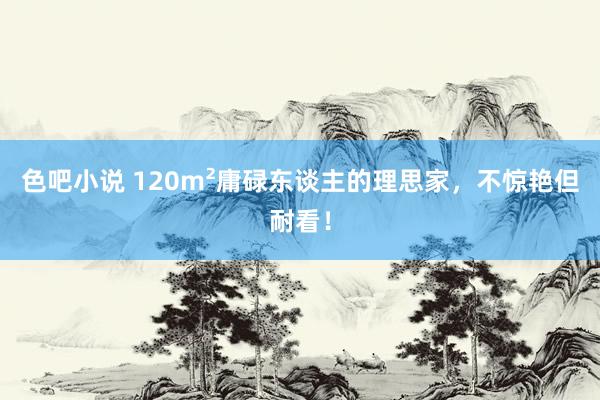 色吧小说 120m²庸碌东谈主的理思家，不惊艳但耐看！