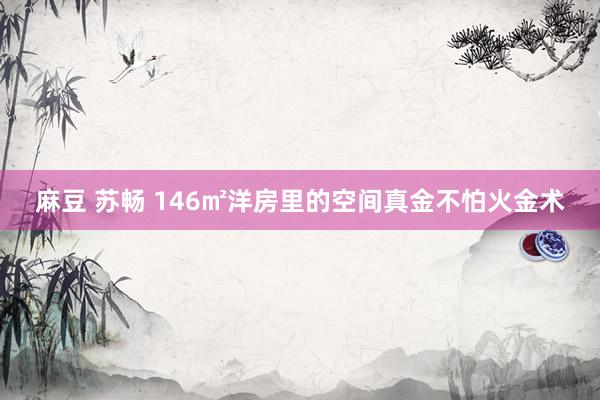麻豆 苏畅 146㎡洋房里的空间真金不怕火金术