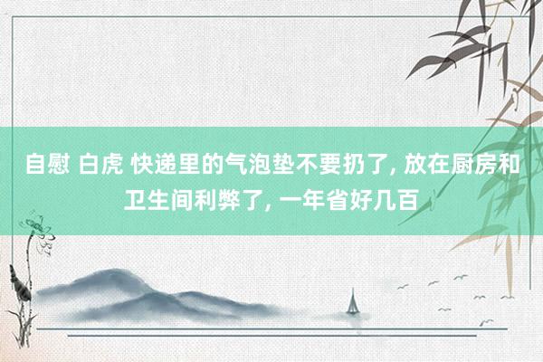自慰 白虎 快递里的气泡垫不要扔了, 放在厨房和卫生间利弊了, 一年省好几百