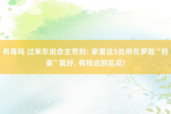 有毒吗 过来东说念主苛刻: 家里这5处所在罗致“穷装”就好, 有钱也别乱花!