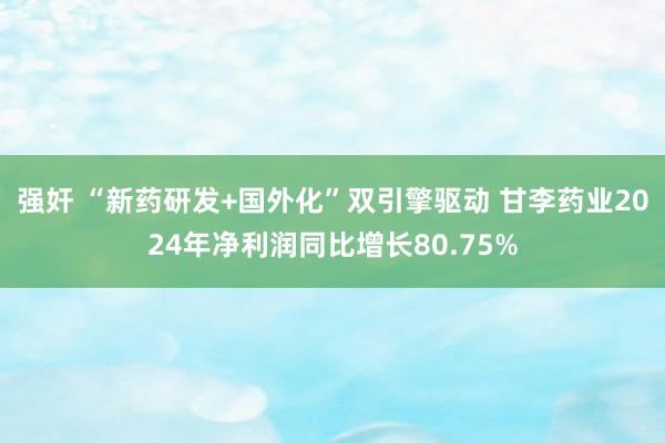 强奸 “新药研发+国外化”双引擎驱动 甘李药业2024年净利润同比增长80.75%