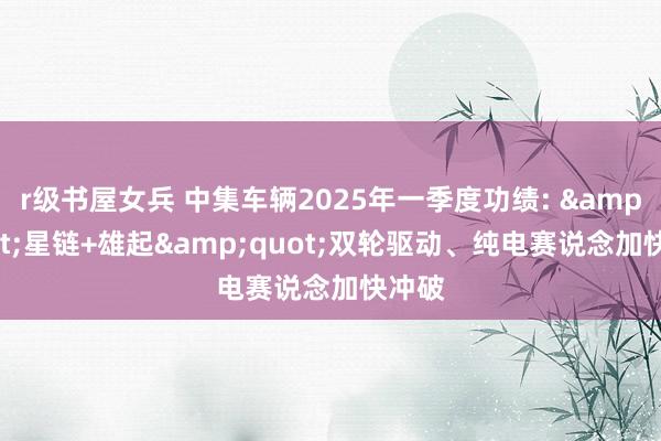 r级书屋女兵 中集车辆2025年一季度功绩: &quot;星链+雄起&quot;双轮驱动、纯电赛说念加快冲破
