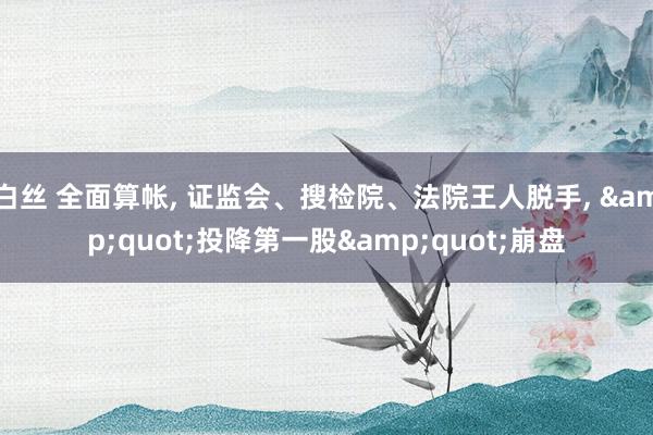 白丝 全面算帐, 证监会、搜检院、法院王人脱手, &quot;投降第一股&quot;崩盘
