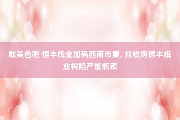 欧美色吧 恒丰纸业加码西南市集, 拟收购锦丰纸业构陷产能瓶颈