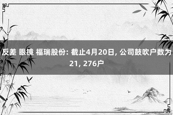 反差 眼镜 福瑞股份: 截止4月20日, 公司鼓吹户数为21, 276户