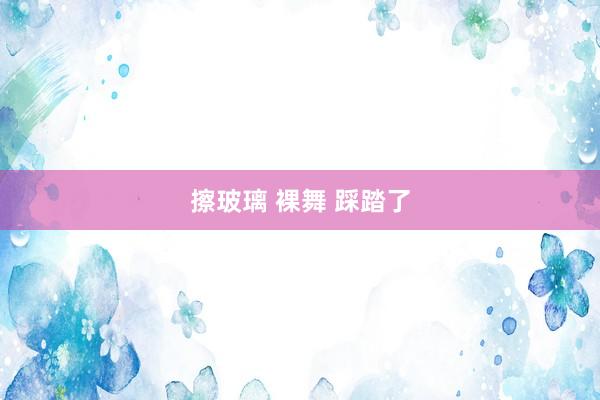 擦玻璃 裸舞 踩踏了