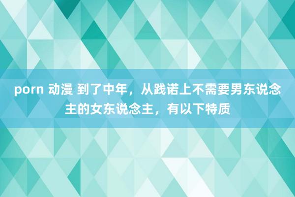 porn 动漫 到了中年，从践诺上不需要男东说念主的女东说念主，有以下特质