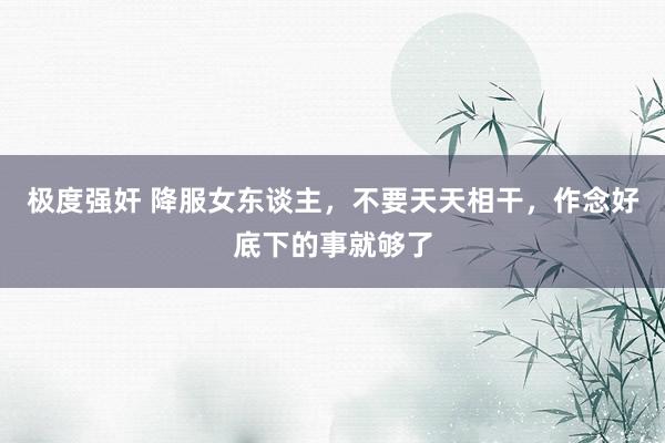 极度强奸 降服女东谈主，不要天天相干，作念好底下的事就够了