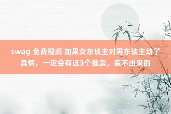 swag 免费视频 如果女东谈主对男东谈主动了真情，一定会有这3个推崇，装不出来的