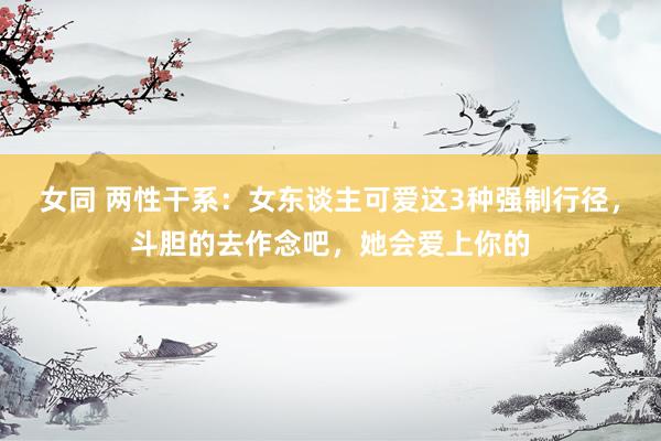 女同 两性干系：女东谈主可爱这3种强制行径，斗胆的去作念吧，她会爱上你的