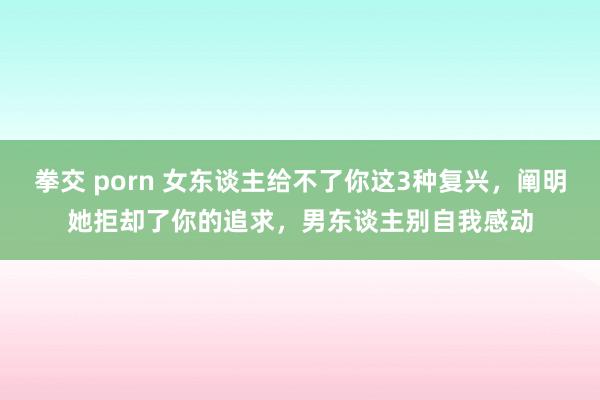 拳交 porn 女东谈主给不了你这3种复兴，阐明她拒却了你的追求，男东谈主别自我感动
