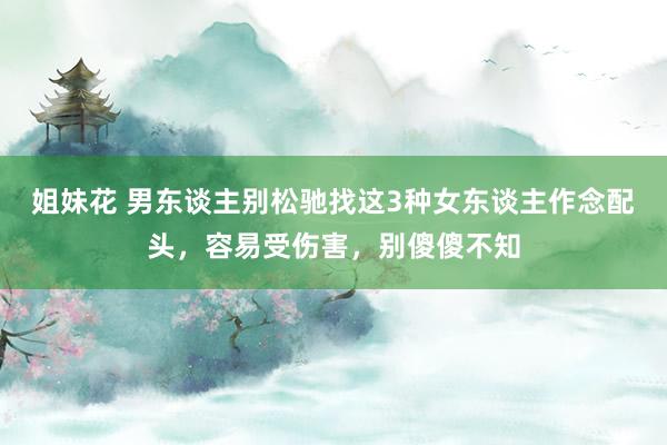 姐妹花 男东谈主别松驰找这3种女东谈主作念配头，容易受伤害，别傻傻不知
