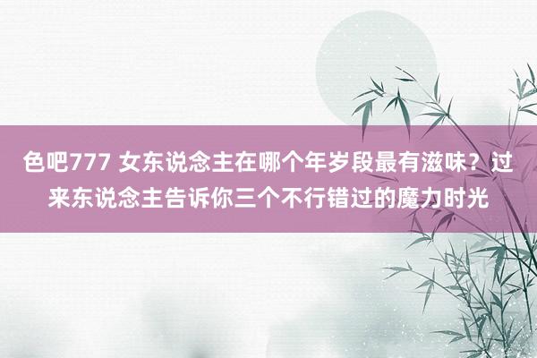 色吧777 女东说念主在哪个年岁段最有滋味？过来东说念主告诉你三个不行错过的魔力时光