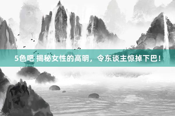 5色吧 揭秘女性的高明，令东谈主惊掉下巴！