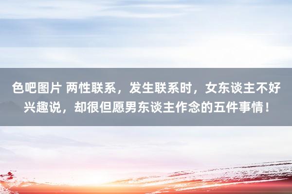 色吧图片 两性联系，发生联系时，女东谈主不好兴趣说，却很但愿男东谈主作念的五件事情！