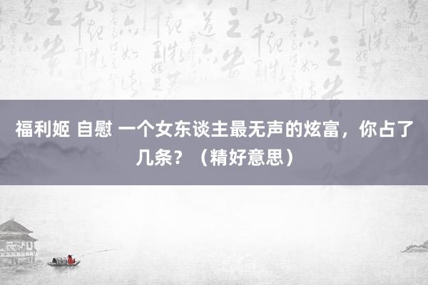 福利姬 自慰 一个女东谈主最无声的炫富，你占了几条？（精好意思）
