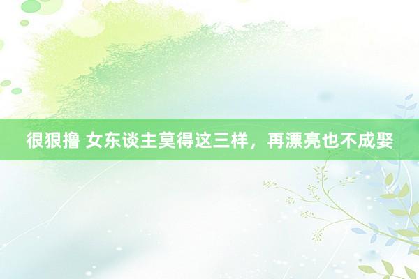 很狠撸 女东谈主莫得这三样，再漂亮也不成娶