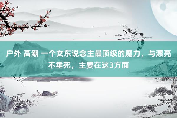 户外 高潮 一个女东说念主最顶级的魔力，与漂亮不垂死，主要在这3方面
