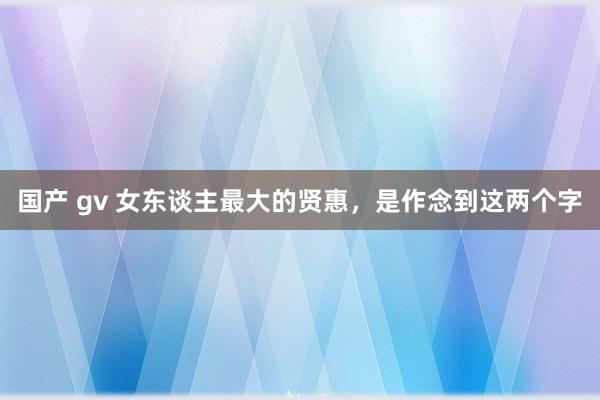 国产 gv 女东谈主最大的贤惠，是作念到这两个字