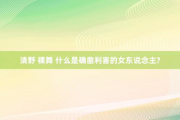 清野 裸舞 什么是确凿利害的女东说念主?