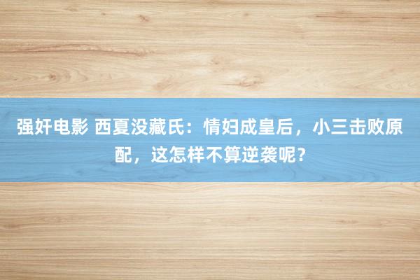 强奸电影 西夏没藏氏：情妇成皇后，小三击败原配，这怎样不算逆袭呢？
