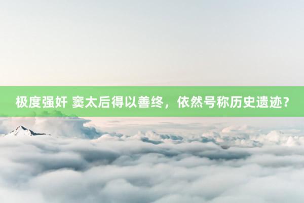 极度强奸 窦太后得以善终，依然号称历史遗迹？