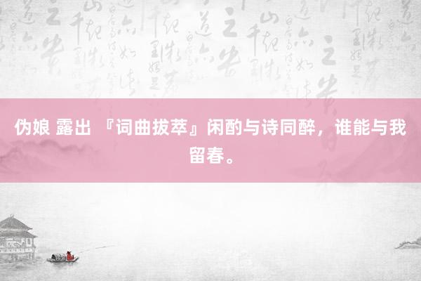 伪娘 露出 『词曲拔萃』闲酌与诗同醉，谁能与我留春。