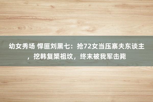幼女秀场 悍匪刘黑七：抢72女当压寨夫东谈主，挖韩复榘祖坟，终末被我军击毙