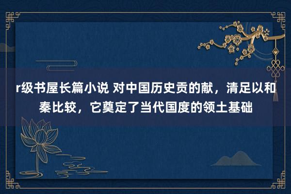 r级书屋长篇小说 对中国历史贡的献，清足以和秦比较，它奠定了当代国度的领土基础