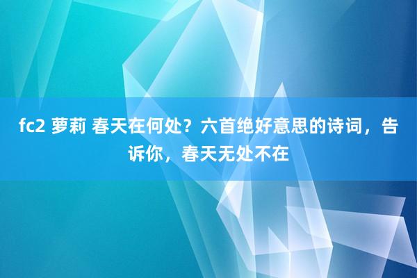 fc2 萝莉 春天在何处？六首绝好意思的诗词，告诉你，春天无处不在