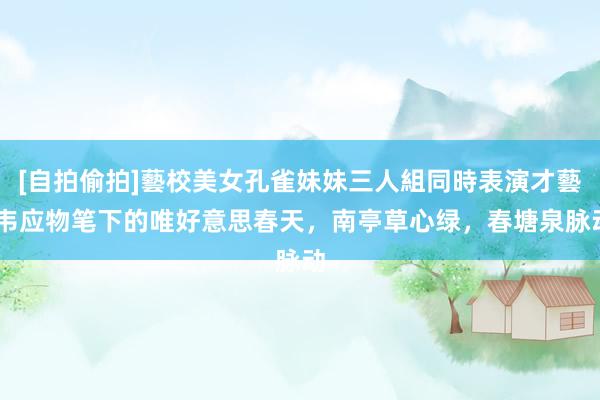 [自拍偷拍]藝校美女孔雀妹妹三人組同時表演才藝 韦应物笔下的唯好意思春天，南亭草心绿，春塘泉脉动