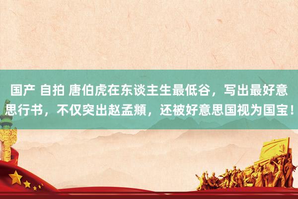 国产 自拍 唐伯虎在东谈主生最低谷，写出最好意思行书，不仅突出赵孟頫，还被好意思国视为国宝！