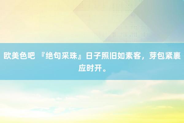 欧美色吧 『绝句采珠』日子照旧如素客，芽包紧裹应时开。